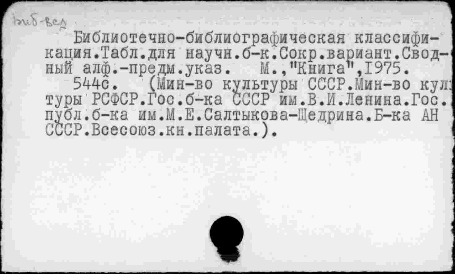 ﻿Библиотечно-библиографическая классификация.Табл, для научн.б-к.Сокр.вариант.Сводный алф.-предм.указ.	М.,"Книга",1975.
5А4с. (Мин-во культуры СССР.Мин-во куп туры РСФСР.Гос.б-ка СССР им.В.И.Ленина.Гос. публ.б-ка им.М.Е.Салтыкова-Щедрина.Б-ка АН СССР.Всесоюз.кн.палата.).